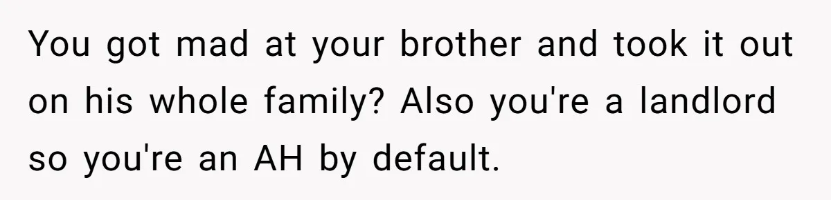 Landlord Sells Rental House After Brother Stops Paying Rent And Refuses Maintenance You got mad at your brother and took it out on his whole family? Also you're a landlord so you're an AH by default.