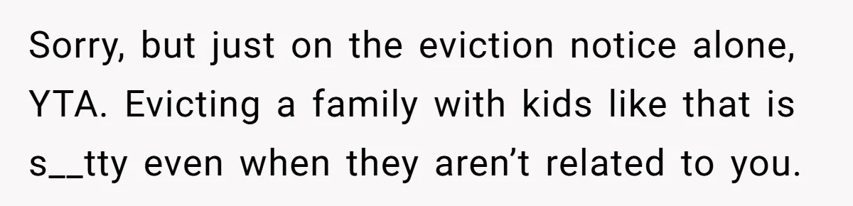 Landlord Sells Rental House After Brother Stops Paying Rent And Refuses Maintenance Sorry, but just on the eviction notice alone, YTA. Evicting a family with kids like that is s__tty even when they aren’t related to you.