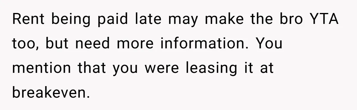 Landlord Sells Rental House After Brother Stops Paying Rent And Refuses Maintenance Rent being paid late may make the bro YTA too, but need more information. You mention that you were leasing it at breakeven.