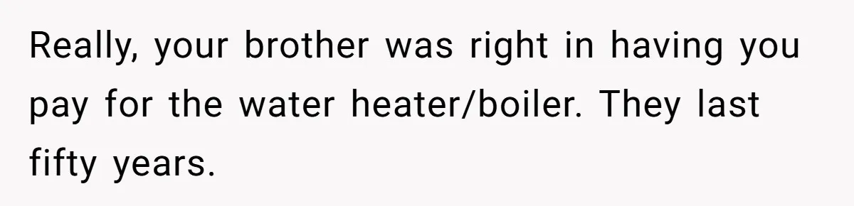 Landlord Sells Rental House After Brother Stops Paying Rent And Refuses Maintenance Really, your brother was right in having you pay for the water heater/boiler. They last fifty years.