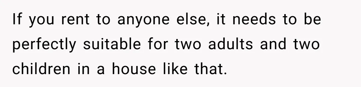 Landlord Sells Rental House After Brother Stops Paying Rent And Refuses Maintenance If you rent to anyone else, it needs to be perfectly suitable for two adults and two children in a house like that.