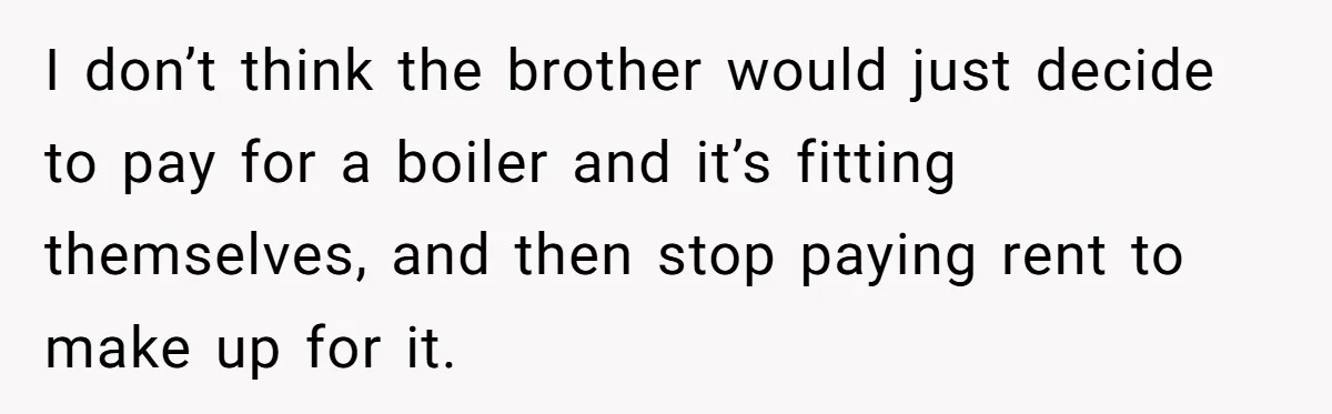 Landlord Sells Rental House After Brother Stops Paying Rent And Refuses Maintenance I don’t think the brother would just decide to pay for a boiler and it’s fitting themselves, and then stop paying rent to make up for it.