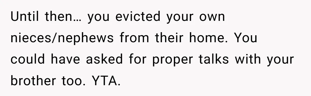 Landlord Sells Rental House After Brother Stops Paying Rent And Refuses Maintenance Until then… you evicted your own nieces/nephews from their home. You could have asked for proper talks with your brother too. YTA.