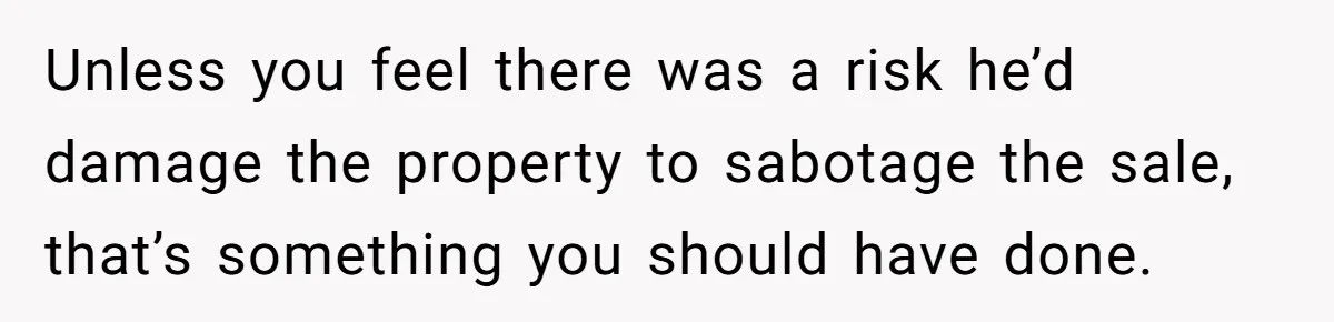 Landlord Sells Rental House After Brother Stops Paying Rent And Refuses Maintenance Unless you feel there was a risk he’d damage the property to sabotage the sale, that’s something you should have done.