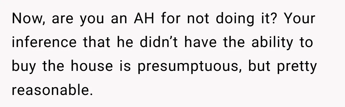 Landlord Sells Rental House After Brother Stops Paying Rent And Refuses Maintenance Now, are you an AH for not doing it? Your inference that he didn’t have the ability to buy the house is presumptuous, but pretty reasonable.