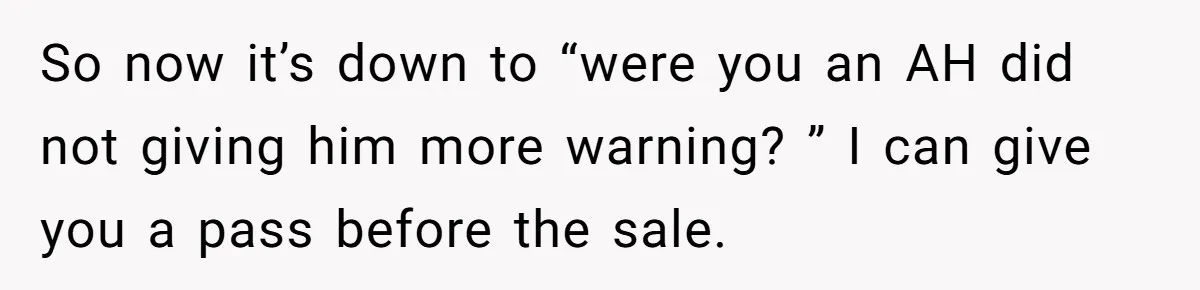Landlord Sells Rental House After Brother Stops Paying Rent And Refuses Maintenance So now it’s down to “were you an AH did not giving him more warning? ” I can give you a pass before the sale.