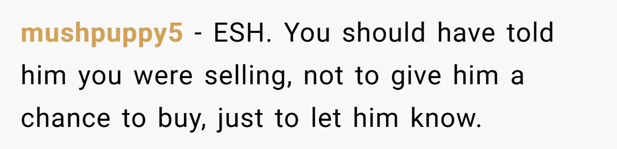 Landlord Sells Rental House After Brother Stops Paying Rent And Refuses Maintenance mushpuppy5 − ESH. You should have told him you were selling, not to give him a chance to buy, just to let him know.