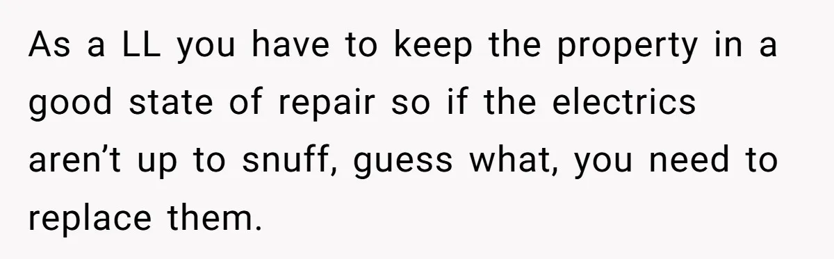 Landlord Sells Rental House After Brother Stops Paying Rent And Refuses Maintenance As a LL you have to keep the property in a good state of repair so if the electrics aren’t up to snuff, guess what, you need to replace them.