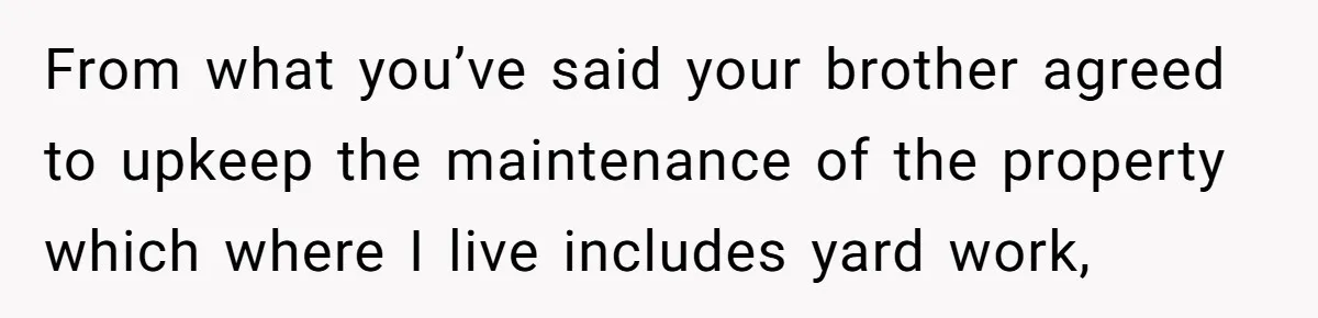Landlord Sells Rental House After Brother Stops Paying Rent And Refuses Maintenance From what you’ve said your brother agreed to upkeep the maintenance of the property which where I live includes yard work,