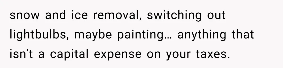 Landlord Sells Rental House After Brother Stops Paying Rent And Refuses Maintenance snow and ice removal, switching out lightbulbs, maybe painting… anything that isn’t a capital expense on your taxes.