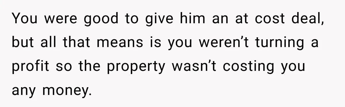 Landlord Sells Rental House After Brother Stops Paying Rent And Refuses Maintenance You were good to give him an at cost deal, but all that means is you weren’t turning a profit so the property wasn’t costing you any money.