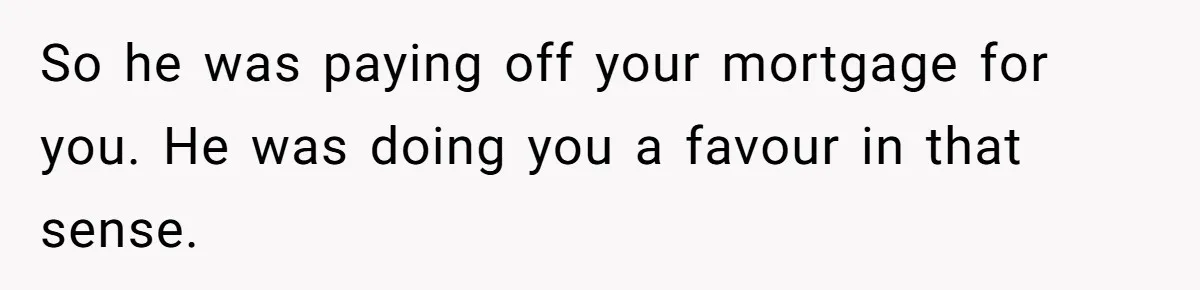 Landlord Sells Rental House After Brother Stops Paying Rent And Refuses Maintenance So he was paying off your mortgage for you. He was doing you a favour in that sense.