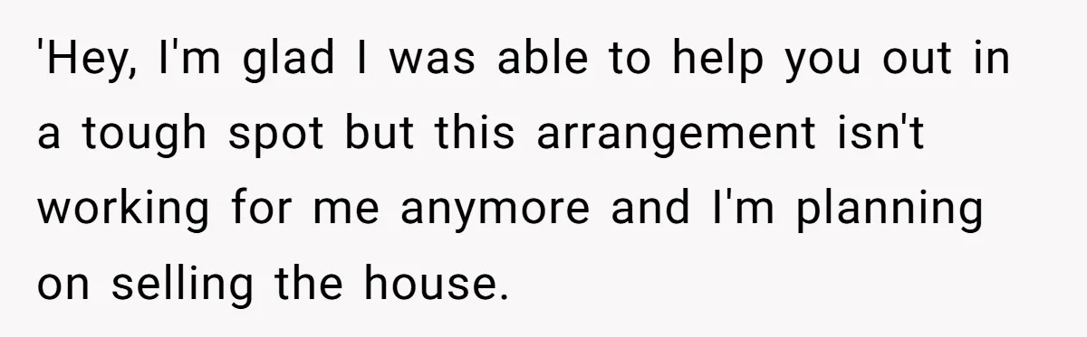 Landlord Sells Rental House After Brother Stops Paying Rent And Refuses Maintenance 'Hey, I'm glad I was able to help you out in a tough spot but this arrangement isn't working for me anymore and I'm planning on selling the house.