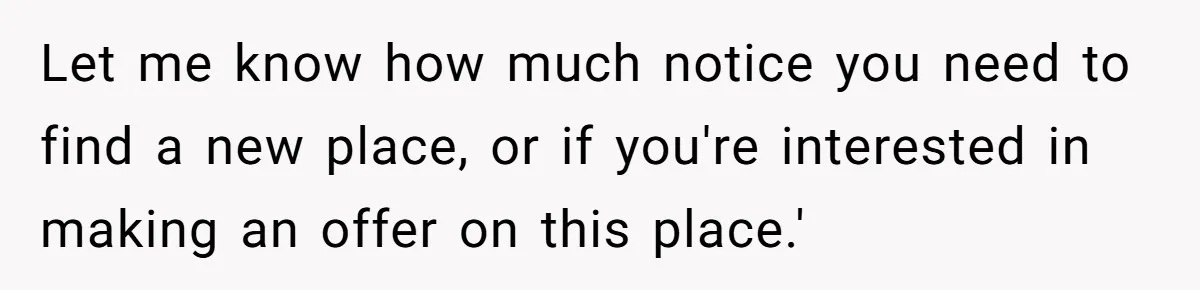 Landlord Sells Rental House After Brother Stops Paying Rent And Refuses Maintenance Let me know how much notice you need to find a new place, or if you're interested in making an offer on this place.'
