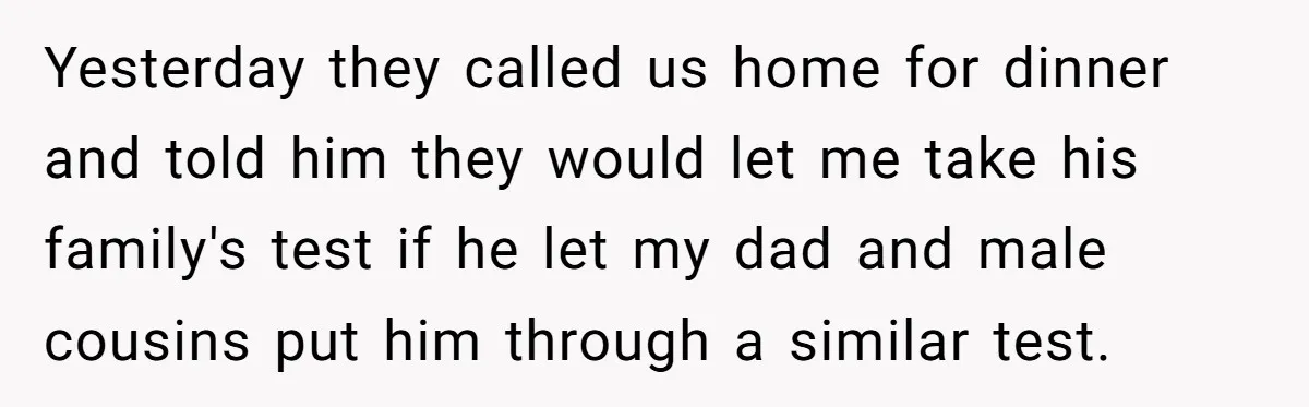 Yesterday they called us home for dinner and told him they would let me take his family's test if he let my dad and male cousins put him through a...