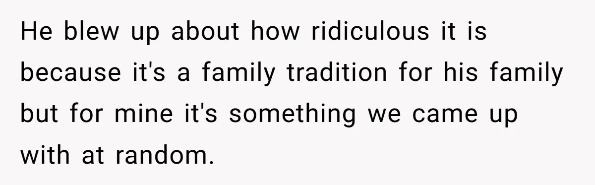 He blew up about how ridiculous it is because it's a family tradition for his family but for mine it's something we came up with at random.
