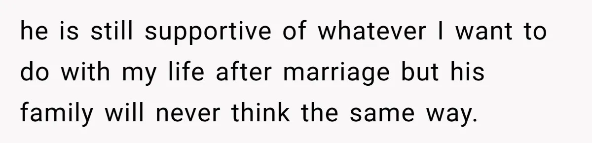 he is still supportive of whatever I want to do with my life after marriage but his family will never think the same way.