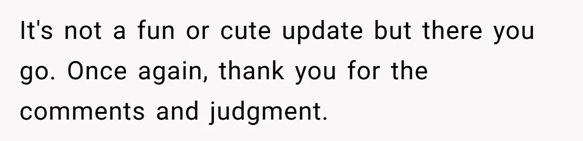 It's not a fun or cute update but there you go. Once again, thank you for the comments and judgment.