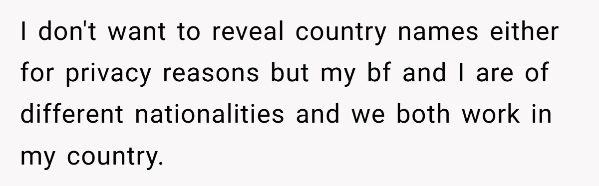 I don't want to reveal country names either for privacy reasons but my bf and I are of different nationalities and we both work in my country.