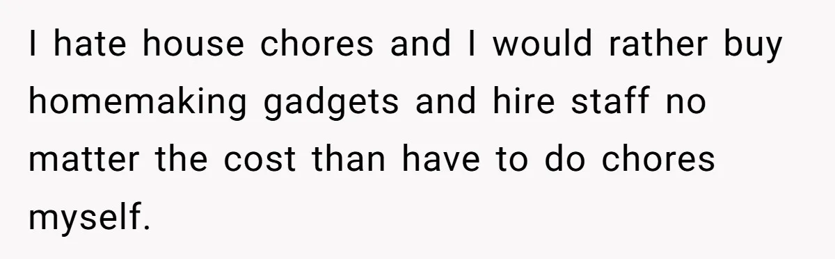 I hate house chores and I would rather buy homemaking gadgets and hire staff no matter the cost than have to do chores myself.