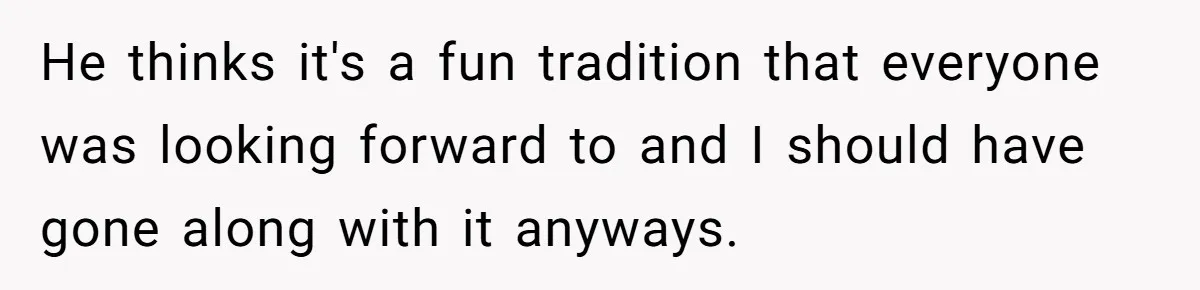 He thinks it's a fun tradition that everyone was looking forward to and I should have gone along with it anyways.