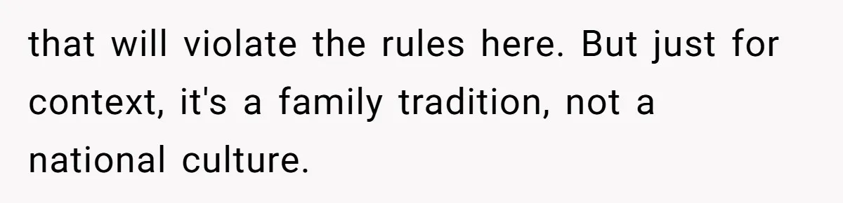 that will violate the rules here. But just for context, it's a family tradition, not a national culture.