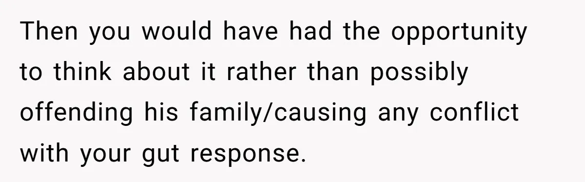 Then you would have had the opportunity to think about it rather than possibly offending his family/causing any conflict with your gut response.