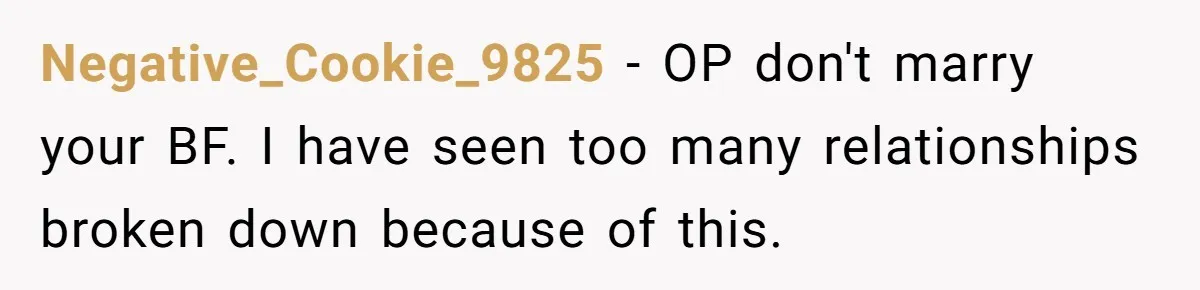 Negative_Cookie_9825 − OP don't marry your BF. I have seen too many relationships broken down because of this.