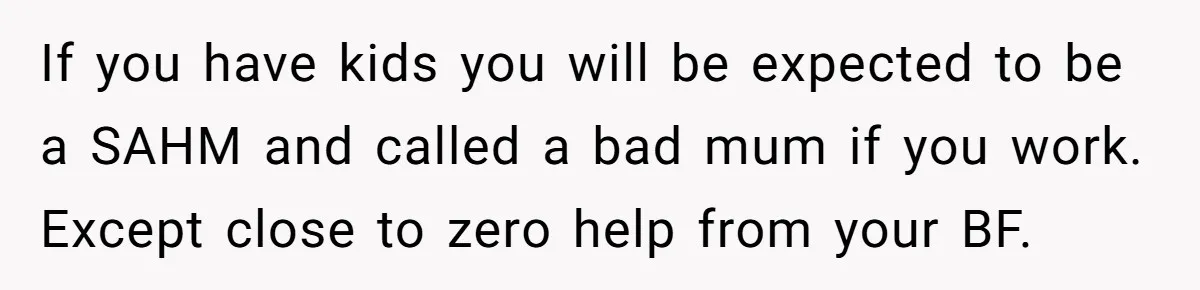 If you have kids you will be expected to be a SAHM and called a bad mum if you work. Except close to zero help from your BF.