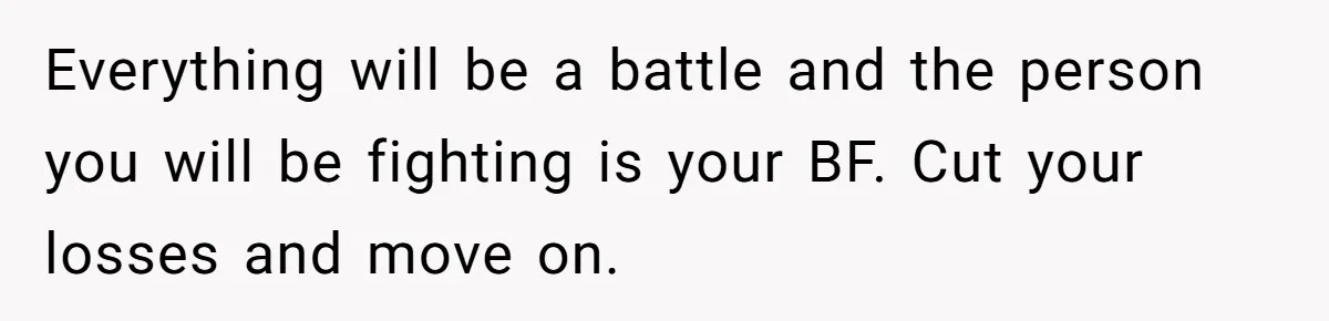 Everything will be a battle and the person you will be fighting is your BF. Cut your losses and move on.