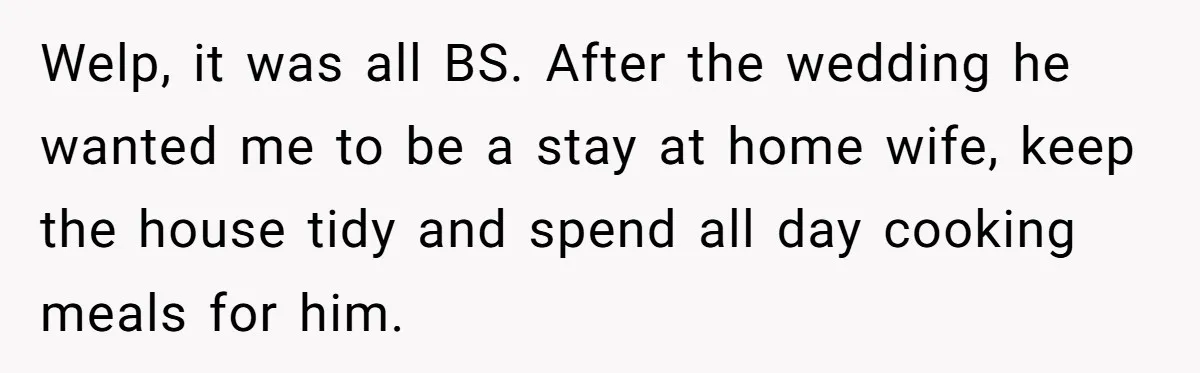 Welp, it was all BS. After the wedding he wanted me to be a stay at home wife, keep the house tidy and spend all day cooking meals for him.