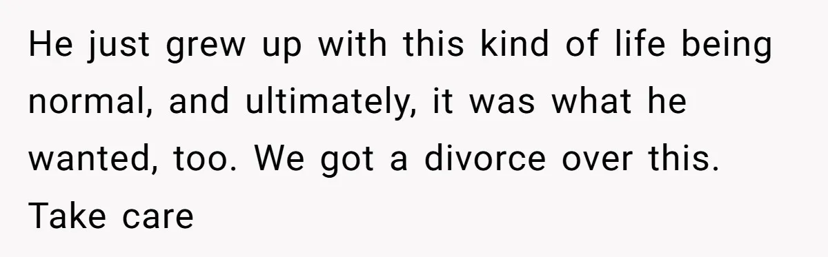 He just grew up with this kind of life being normal, and ultimately, it was what he wanted, too. We got a divorce over this. Take care