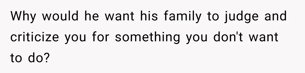 Why would he want his family to judge and criticize you for something you don't want to do?
