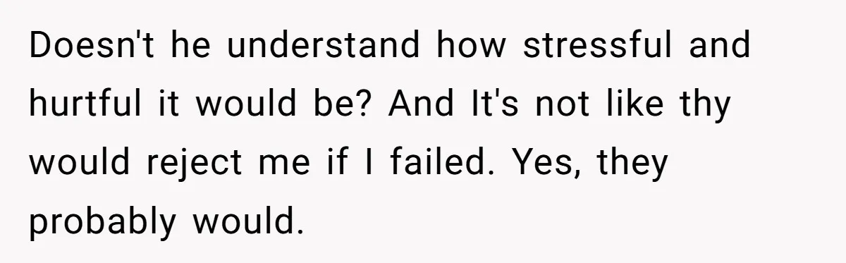 Doesn't he understand how stressful and hurtful it would be? And It's not like thy would reject me if I failed. Yes, they probably would.
