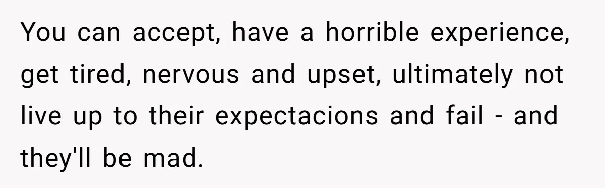 You can accept, have a horrible experience, get tired, nervous and upset, ultimately not live up to their expectacions and fail - and they'll be mad.
