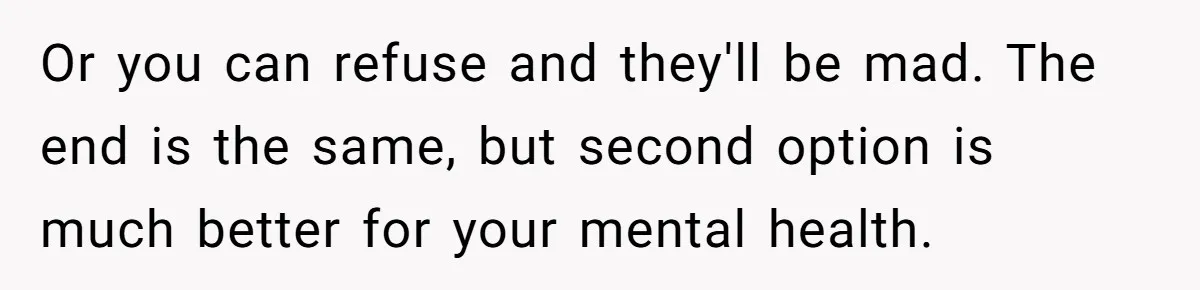 Or you can refuse and they'll be mad. The end is the same, but second option is much better for your mental health.