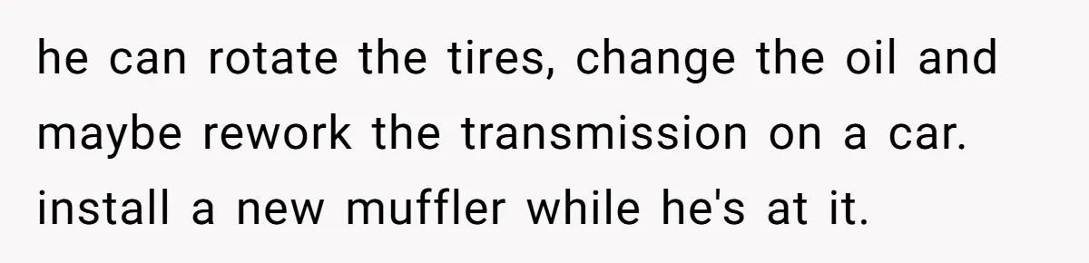 he can rotate the tires, change the oil and maybe rework the transmission on a car. install a new muffler while he's at it.