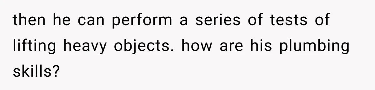 then he can perform a series of tests of lifting heavy objects. how are his plumbing skills?