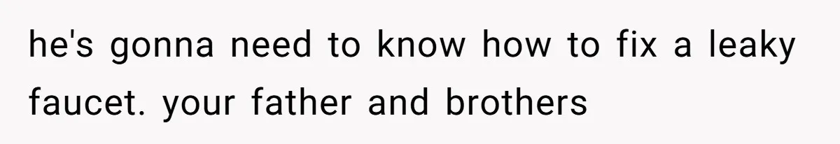 he's gonna need to know how to fix a leaky faucet. your father and brothers