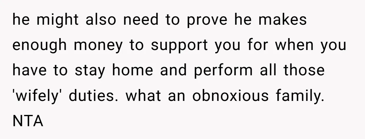 he might also need to prove he makes enough money to support you for when you have to stay home and perform all those 'wifely' duties. what an obnoxious family....