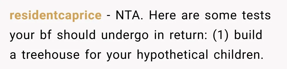 residentcaprice − NTA. Here are some tests your bf should undergo in return: (1) build a treehouse for your hypothetical children.