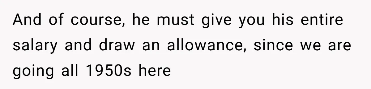 And of course, he must give you his entire salary and draw an allowance, since we are going all 1950s here