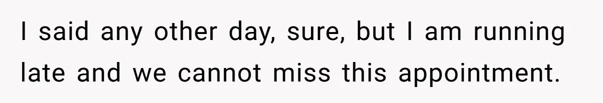 I said any other day, sure, but I am running late and we cannot miss this appointment.