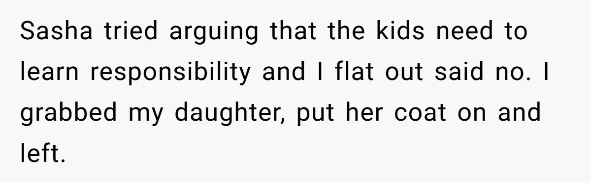 Sasha tried arguing that the kids need to learn responsibility and I flat out said no. I grabbed my daughter, put her coat on and left.