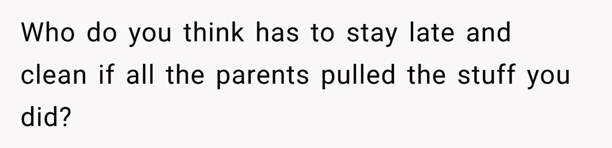 Who do you think has to stay late and clean if all the parents pulled the stuff you did?
