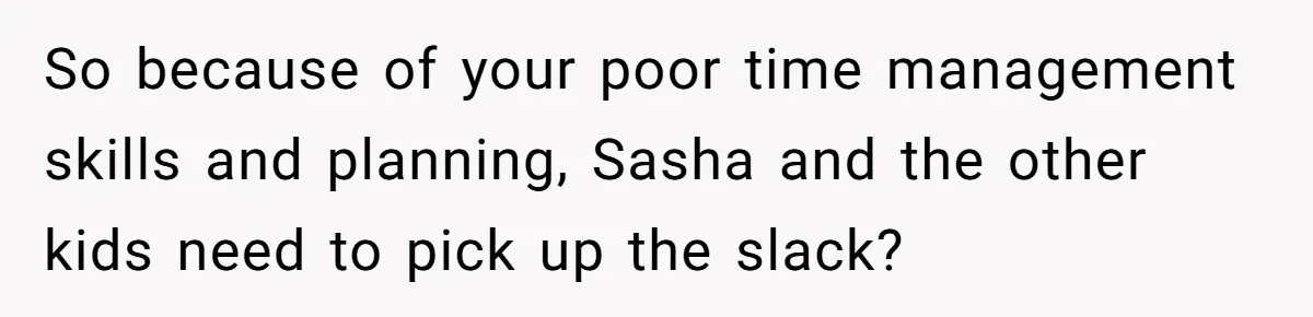 So because of your poor time management skills and planning, Sasha and the other kids need to pick up the slack?
