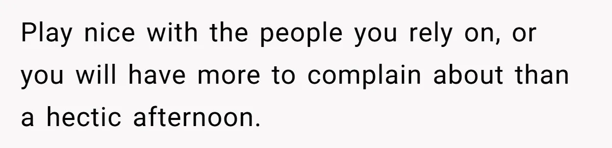 Play nice with the people you rely on, or you will have more to complain about than a hectic afternoon.