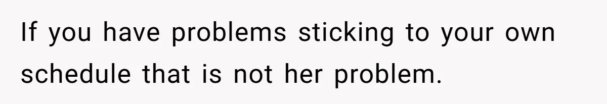 If you have problems sticking to your own schedule that is not her problem.