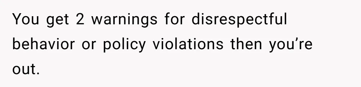 You get 2 warnings for disrespectful behavior or policy violations then you’re out.