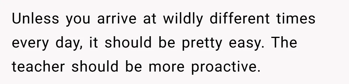 Unless you arrive at wildly different times every day, it should be pretty easy. The teacher should be more proactive.